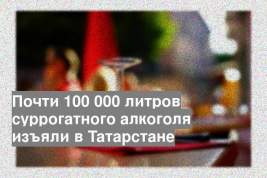 Почти 100 000 литров суррогатного алкоголя изъяли в Татарстане