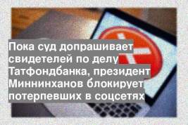 Пока суд допрашивает свидетелей по делу Татфондбанка, президент Миннинханов блокирует потерпевших в соцсетях
