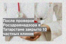 После проверок Росздравнадзора в Татарстане закрыто 10 частных клиник