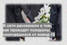 В сети рассказали о том, как проводят похороны скончавшихся от ковид-19