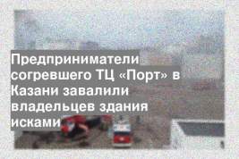 Предприниматели согревшего ТЦ «Порт» в Казани завалили владельцев здания исками