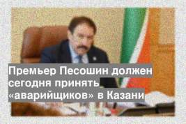 Премьер Песошин должен сегодня принять «аварийщиков» в Казани