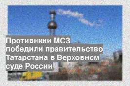 Противники МСЗ победили правительство Татарстана в Верховном суде России