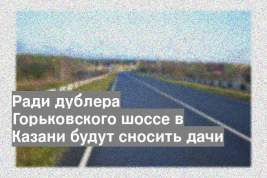 Ради дублера Горьковского шоссе в Казани будут сносить дачи
