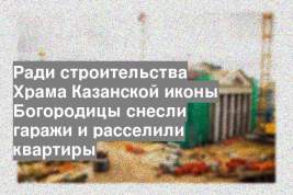 Ради строительства Храма Казанской иконы Богородицы снесли гаражи и расселили квартиры