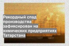 Рекордный спад производства зафиксирован на химических предприятиях Татарстана