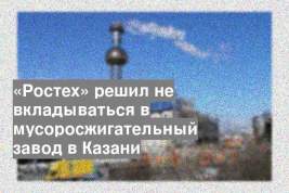 «Ростех» решил не вкладываться в мусоросжигательный завод в Казани