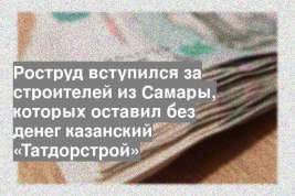 Роструд вступился за строителей из Самары, которых оставил без денег казанский «Татдорстрой»