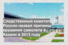 Следственный комитет России назвал причины крушения самолета в Казани в 2013 году