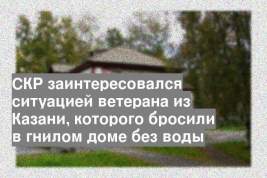 СКР заинтересовался ситуацией ветерана из Казани, которого бросили в гнилом доме без воды