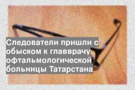 Следователи пришли с обыском к главврачу офтальмологической больницы Татарстана
