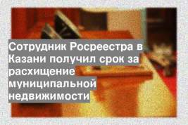 Сотрудник Росреестра в Казани получил срок за расхищение муниципальной недвижимости