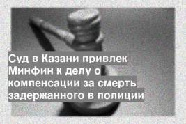 Суд в Казани привлек Минфин к делу о компенсации за смерть задержанного в полиции