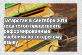 Татарстан в сентябре 2019 года готов представить реформированные учебники по татарскому языку