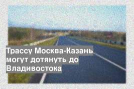 Трассу Москва-Казань могут дотянуть до Владивостока