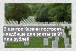 В центре Казани построят кладбище для элиты за 97 млн рублей