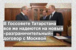 В Госсовете Татарстана все же надеются на новый «разграничительный» договор с Москвой
