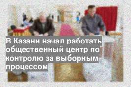 В Казани начал работать общественный центр по контролю за выборным процессом