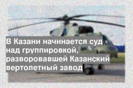 В Казани начинается суд над группировкой, разворовавшей Казанский вертолетный завод