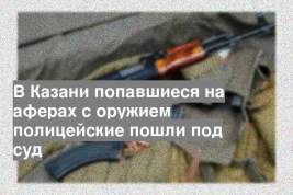 В Казани попавшиеся на аферах с оружием полицейские пошли под суд