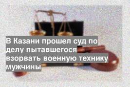 В Казани прошел суд по делу пытавшегося взорвать военную технику мужчины