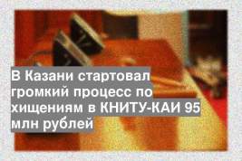 В Казани стартовал громкий процесс по хищениям в КНИТУ-КАИ 95 млн рублей