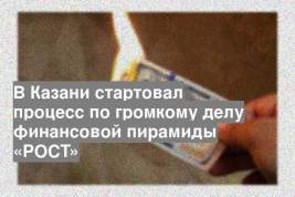 В Казани стартовал процесс по громкому делу финансовой пирамиды «РОСТ»
