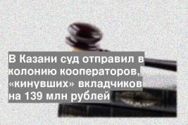 В Казани суд отправил в колонию кооператоров, «кинувших» вкладчиков на 139 млн рублей