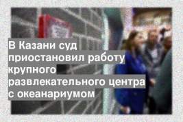 В Казани суд приостановил работу крупного развлекательного центра с океанариумом