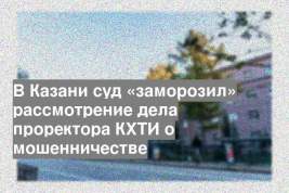 В Казани суд «заморозил» рассмотрение дела проректора КХТИ о мошенничестве