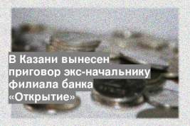 В Казани вынесен приговор экс-начальнику филиала банка «Открытие»