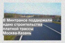 В Минтрансе поддержали идею строительства платной трассы Москва-Казань