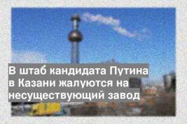 В штаб кандидата Путина в Казани жалуются на несуществующий завод