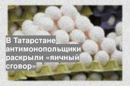 В Татарстане антимонопольщики раскрыли «яичный сговор»