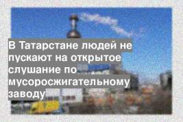 В Татарстане людей не пускают на открытое слушание по мусоросжигательному заводу