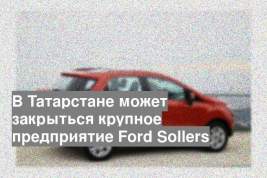 В Татарстане может закрыться крупное предприятие Ford Sollers