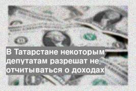 В Татарстане некоторым депутатам разрешат не отчитываться о доходах