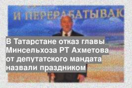 В Татарстане отказ главы Минсельхоза РТ Ахметова от депутатского мандата назвали праздником
