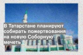 В Татарстане планируют собирать пожертвования на новую Соборную мечеть