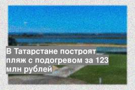 В Татарстане построят пляж с подогревом за 123 млн рублей