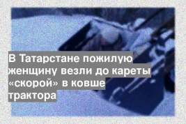 В Татарстане пожилую женщину везли до кареты «скорой» в ковше трактора