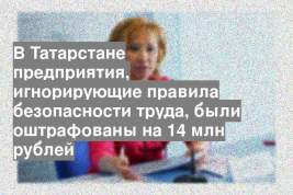 В Татарстане предприятия, игнорирующие правила безопасности труда, были оштрафованы на 14 млн рублей