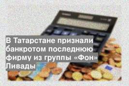 В Татарстане признали банкротом последнюю фирму из группы «Фон» Ливады