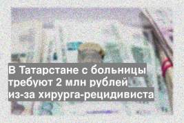 В Татарстане с больницы требуют 2 млн рублей из-за хирурга-рецидивиста