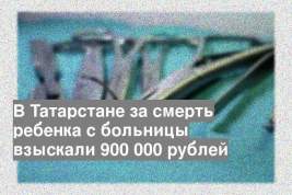 В Татарстане за смерть ребенка с больницы взыскали 900 000 рублей