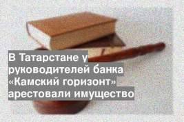В Татарстане у руководителей банка «Камский горизонт» арестовали имущество