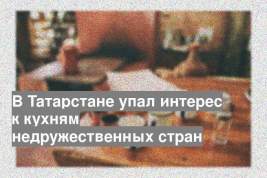 В Татарстане упал интерес к кухням недружественных стран