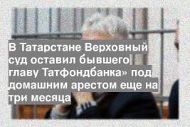 В Татарстане Верховный суд оставил бывшего главу Татфондбанка» под домашним арестом еще на три месяца