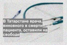 В Татарстане врача, виновного в смерти пациента, оставили на свободе