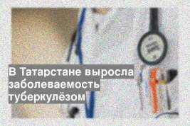 В Татарстане выросла заболеваемость туберкулёзом